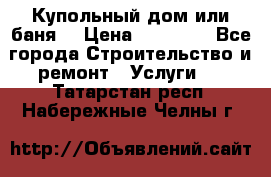 Купольный дом или баня  › Цена ­ 68 000 - Все города Строительство и ремонт » Услуги   . Татарстан респ.,Набережные Челны г.